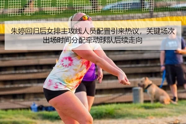 朱婷回归后女排主攻线人员配置引来热议，关键场次出场时间分配牵动球队后续走向